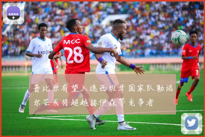 普比尔有望入选西班牙国家队勒诺尔芒或将超越赫伊森等竞争者