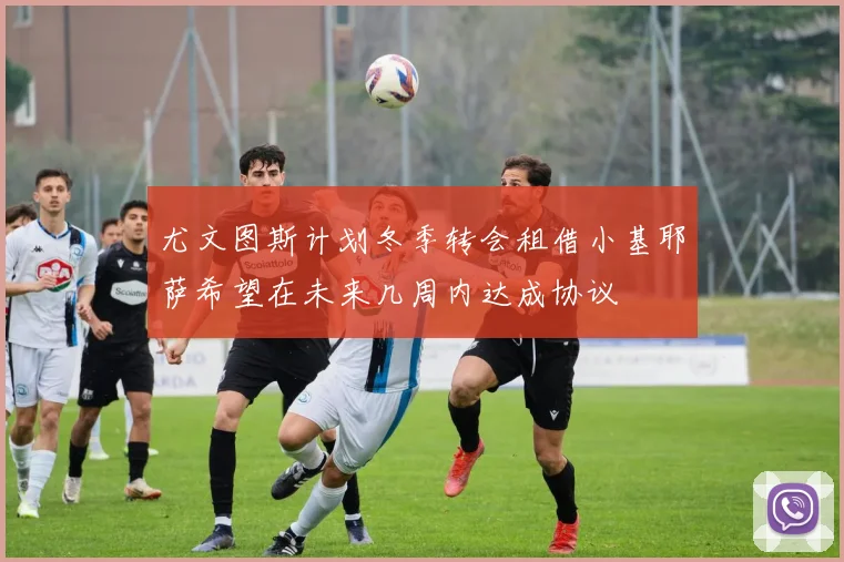尤文图斯计划冬季转会租借小基耶萨希望在未来几周内达成协议