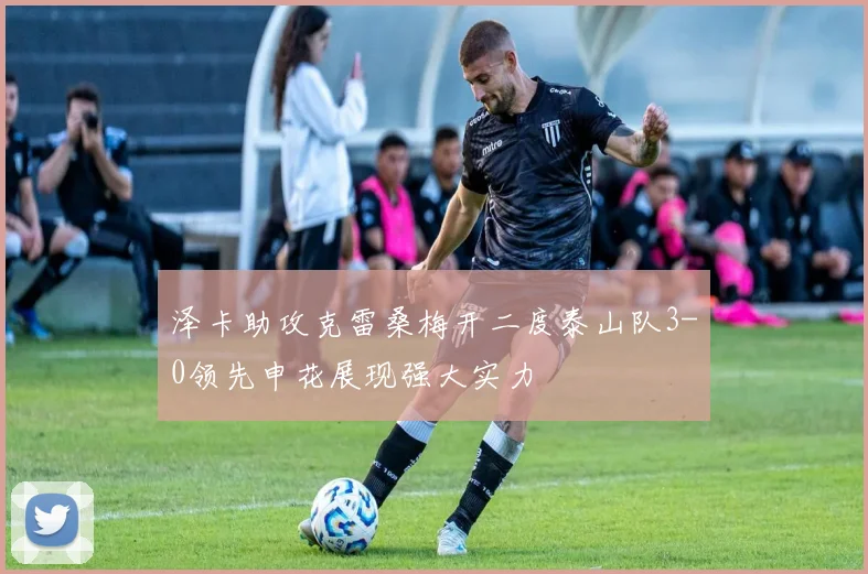 泽卡助攻克雷桑梅开二度泰山队3-0领先申花展现强大实力