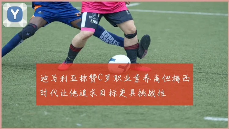 迪马利亚称赞C罗职业素养高但梅西时代让他追求目标更具挑战性