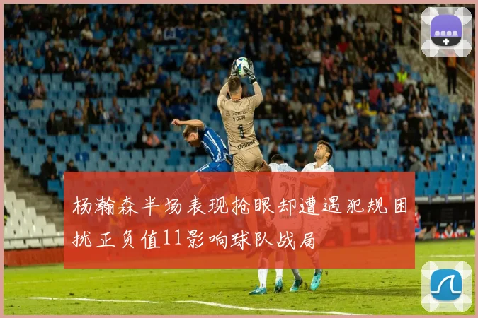 杨瀚森半场表现抢眼却遭遇犯规困扰正负值11影响球队战局