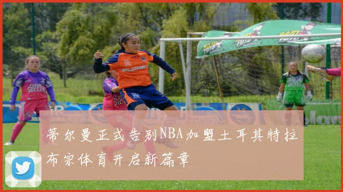 蒂尔曼正式告别NBA加盟土耳其特拉布宗体育开启新篇章