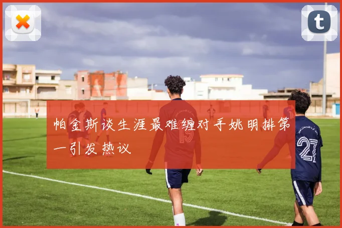 帕金斯谈生涯最难缠对手姚明排第一引发热议