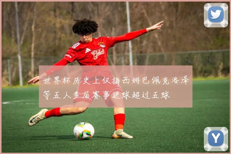 世界杯历史上仅梅西姆巴佩克洛泽等五人多届赛事进球超过五球
