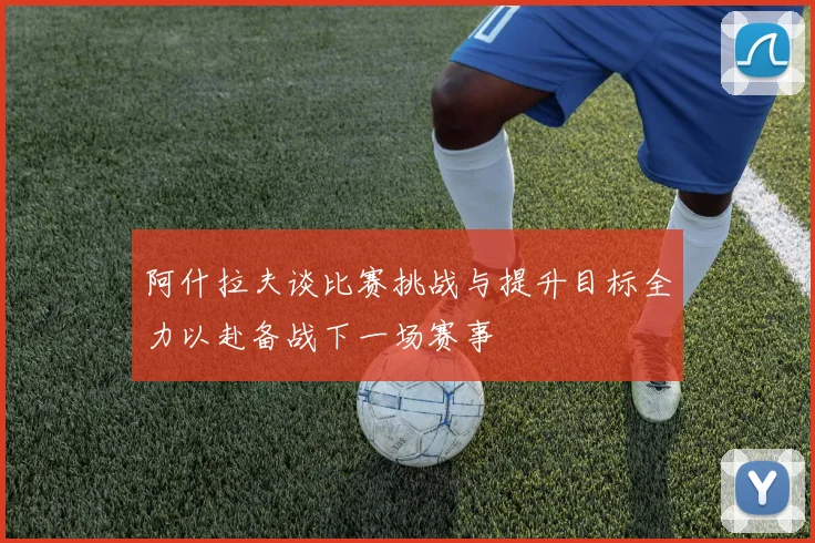 阿什拉夫谈比赛挑战与提升目标全力以赴备战下一场赛事