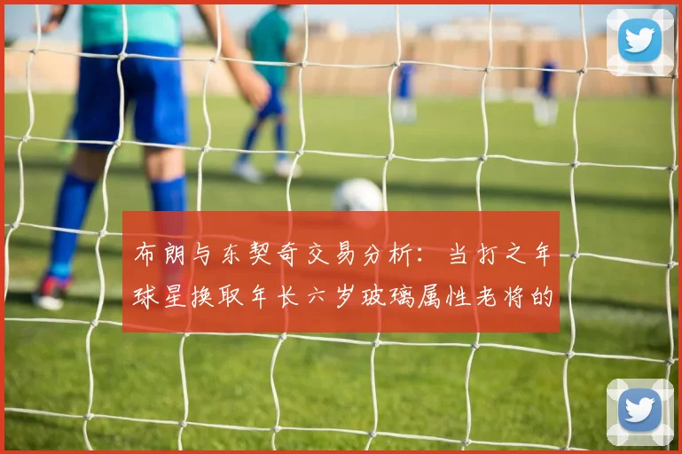 布朗与东契奇交易分析：当打之年球星换取年长六岁玻璃属性老将的利弊探讨