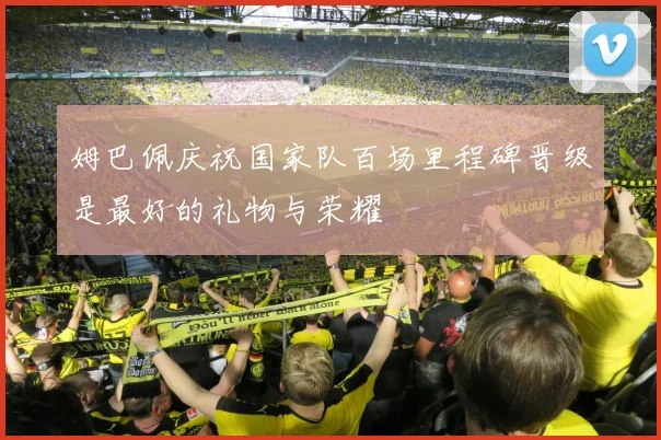 姆巴佩庆祝国家队百场里程碑晋级是最好的礼物与荣耀