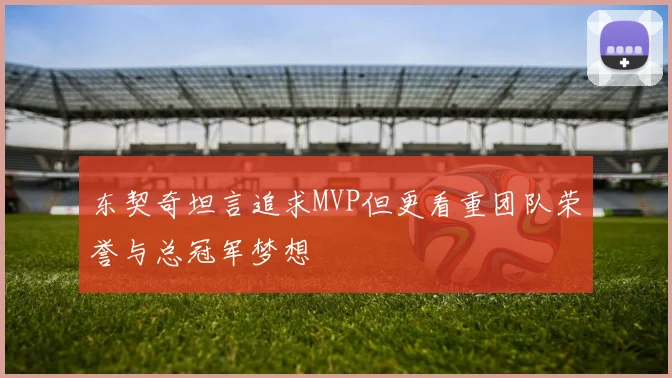 东契奇坦言追求MVP但更看重团队荣誉与总冠军梦想