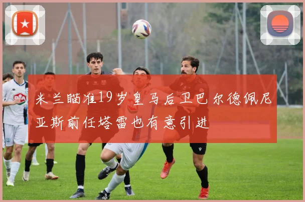 米兰瞄准19岁皇马后卫巴尔德佩尼亚斯前任塔雷也有意引进
