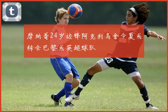 摩纳哥24岁边锋阿克利乌舍今夏或转会巴黎或英超球队