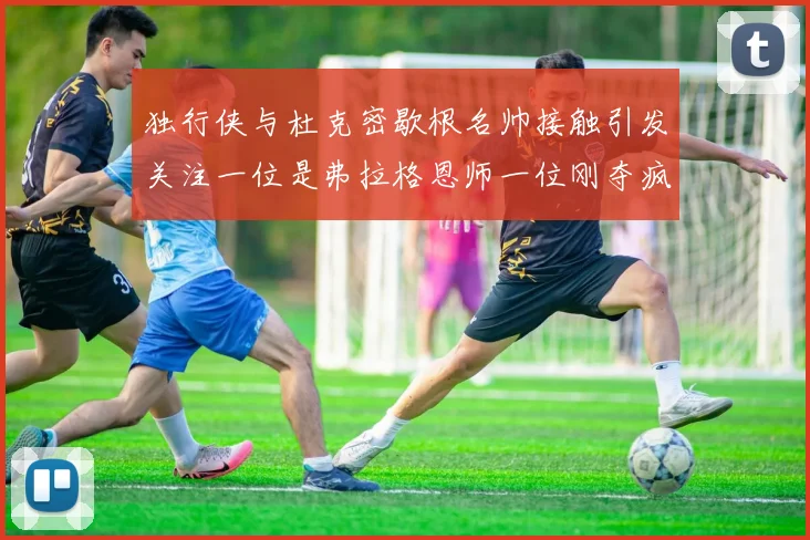 独行侠与杜克密歇根名帅接触引发关注一位是弗拉格恩师一位刚夺疯三