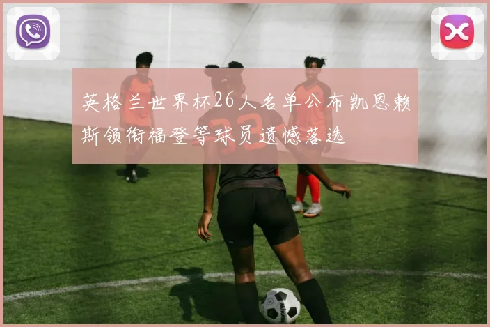 英格兰世界杯26人名单公布凯恩赖斯领衔福登等球员遗憾落选