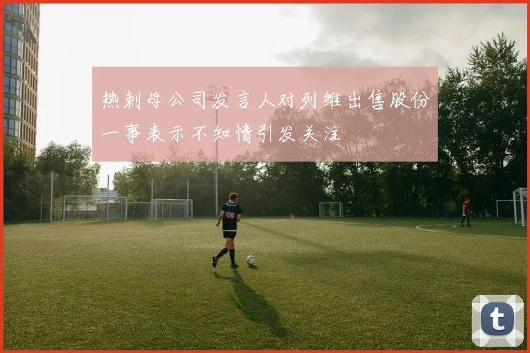 热刺母公司发言人对列维出售股份一事表示不知情引发关注